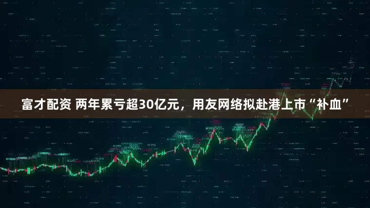 富才配资 两年累亏超30亿元，用友网络拟赴港上市“补血”