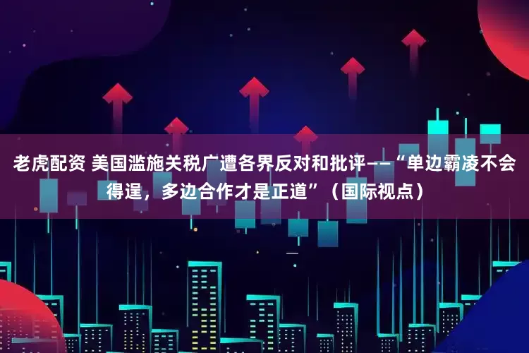 老虎配资 美国滥施关税广遭各界反对和批评——“单边霸凌不会得逞，多边合作才是正道”（国际视点）