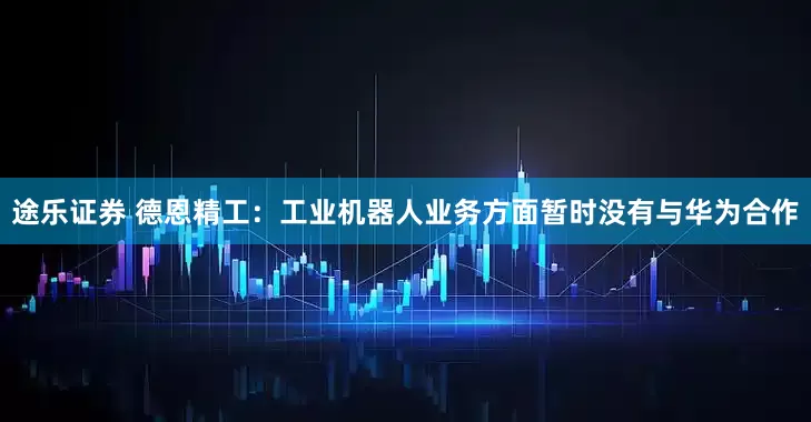 途乐证券 德恩精工：工业机器人业务方面暂时没有与华为合作