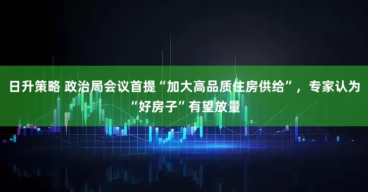 日升策略 政治局会议首提“加大高品质住房供给”，专家认为“好房子”有望放量