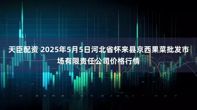 天臣配资 2025年5月5日河北省怀来县京西果菜批发市场有限责任公司价格行情