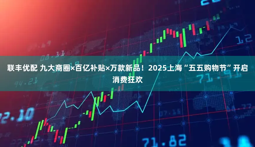 联丰优配 九大商圈×百亿补贴×万款新品！2025上海“五五购物节”开启消费狂欢