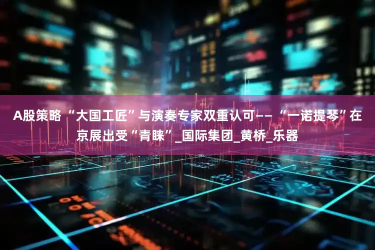 A股策略 “大国工匠”与演奏专家双重认可—— “一诺提琴”在京展出受“青睐”_国际集团_黄桥_乐器