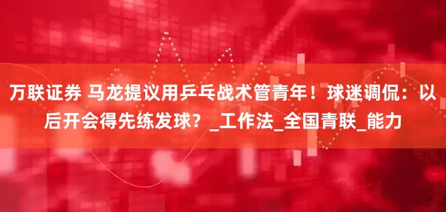 万联证券 马龙提议用乒乓战术管青年！球迷调侃：以后开会得先练发球？_工作法_全国青联_能力
