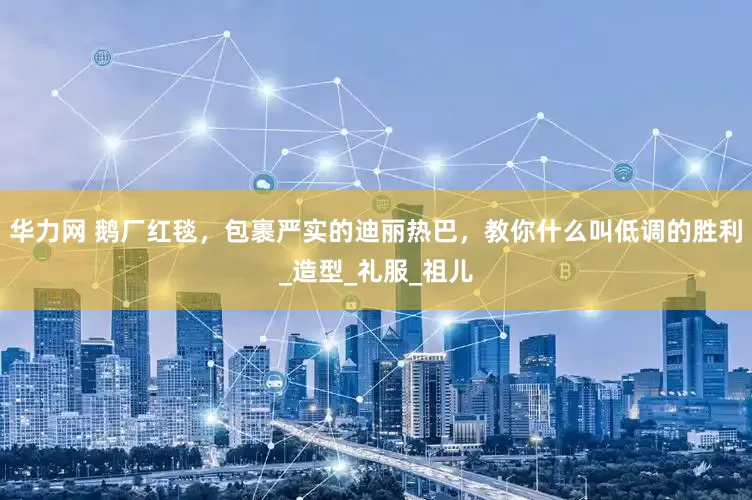 华力网 鹅厂红毯，包裹严实的迪丽热巴，教你什么叫低调的胜利_造型_礼服_祖儿