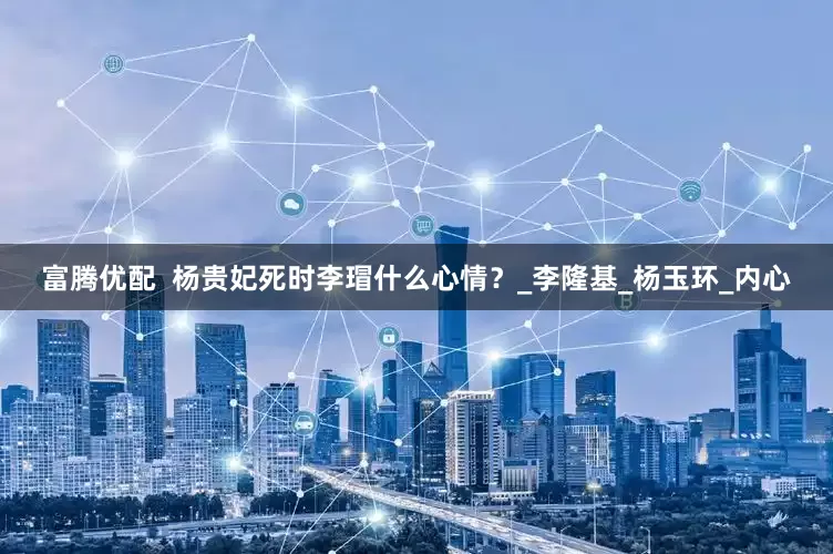 富腾优配  杨贵妃死时李瑁什么心情？_李隆基_杨玉环_内心