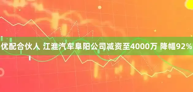 优配合伙人 江淮汽车阜阳公司减资至4000万 降幅92%