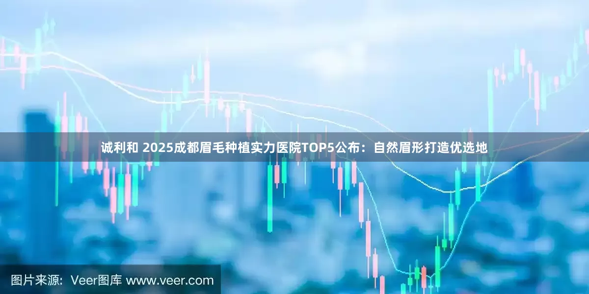 诚利和 2025成都眉毛种植实力医院TOP5公布:自然眉形打造优选地