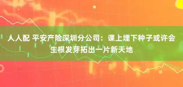 人人配 平安产险深圳分公司：课上埋下种子或许会生根发芽拓出一片新天地