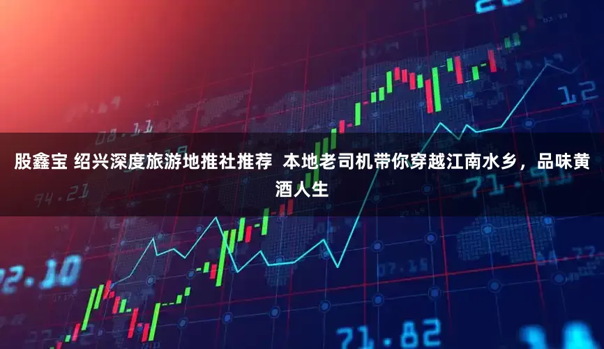 股鑫宝 绍兴深度旅游地推社推荐 本地老司机带你穿越江南水乡,品味黄酒人生