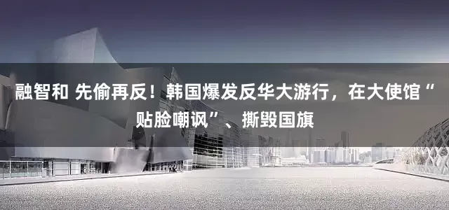 融智和 先偷再反！韩国爆发反华大游行，在大使馆“贴脸嘲讽”、撕毁国旗