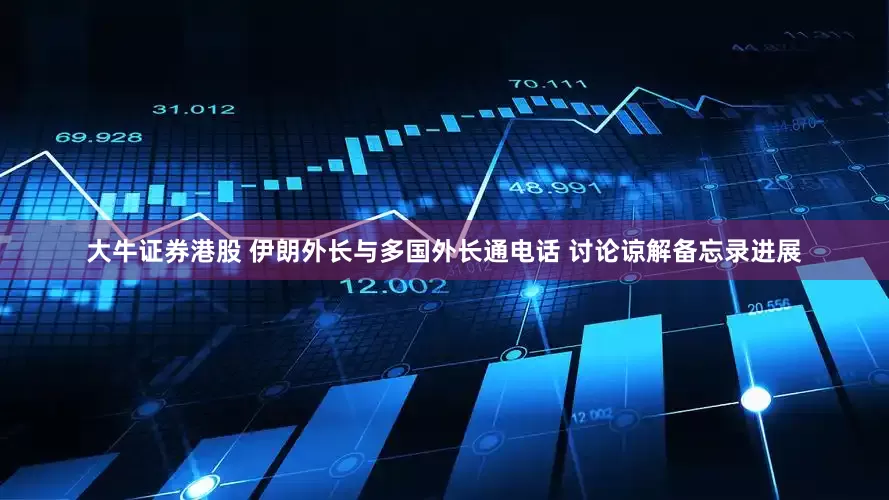 大牛证券港股 伊朗外长与多国外长通电话 讨论谅解备忘录进展